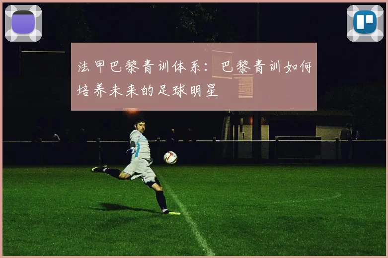 法甲巴黎青训体系：巴黎青训如何培养未来的足球明星