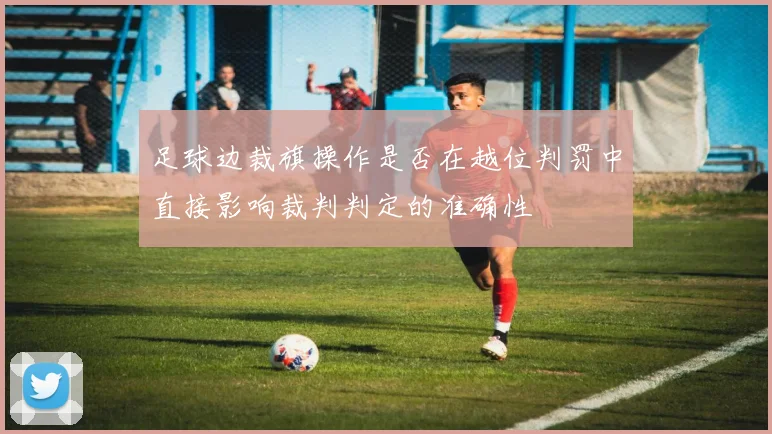 足球边裁旗操作是否在越位判罚中直接影响裁判判定的准确性