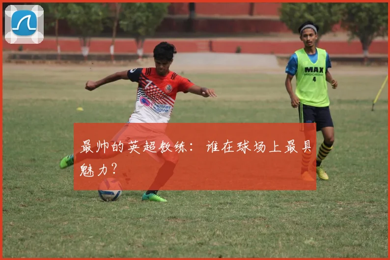 最帅的英超教练：谁在球场上最具魅力？