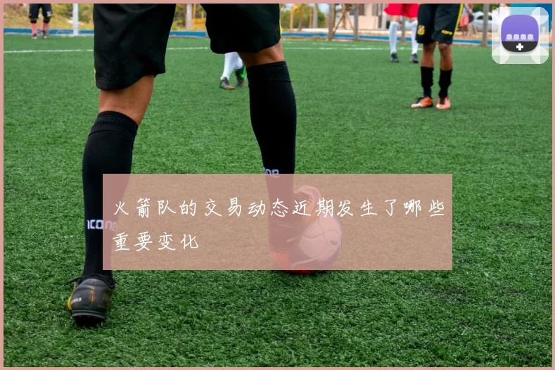 火箭队的交易动态近期发生了哪些重要变化