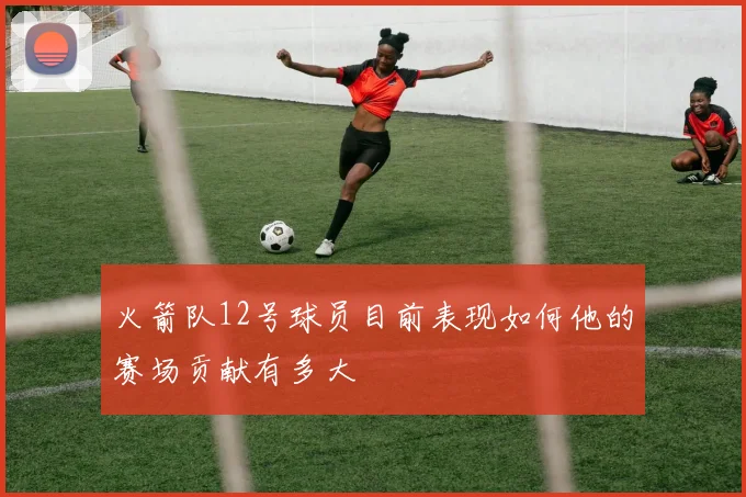 火箭队12号球员目前表现如何他的赛场贡献有多大