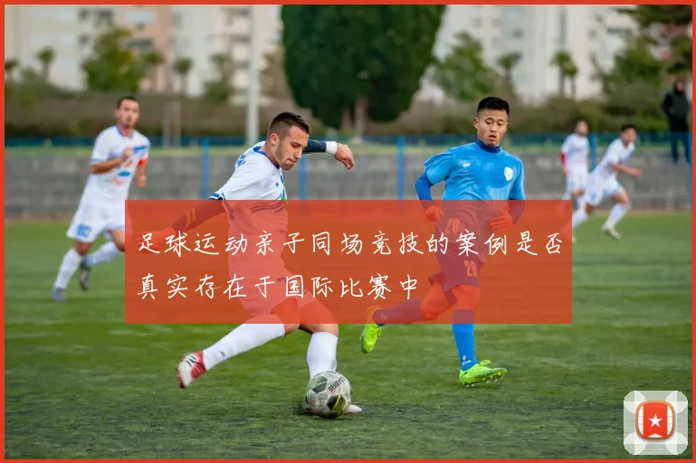 足球运动亲子同场竞技的案例是否真实存在于国际比赛中