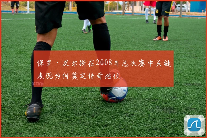 保罗·皮尔斯在2008年总决赛中关键表现为何奠定传奇地位