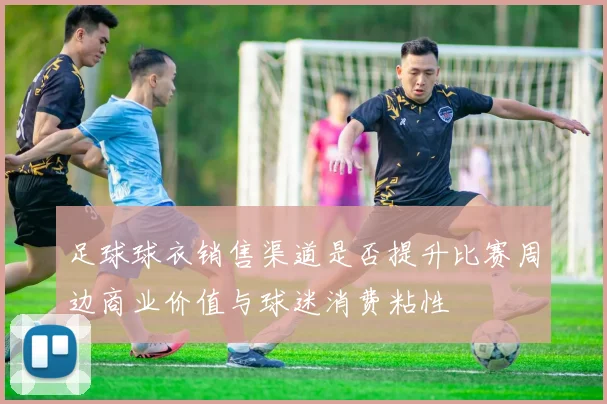 足球球衣销售渠道是否提升比赛周边商业价值与球迷消费粘性